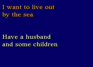 I want to live out
by the sea

Have a husband
and some children