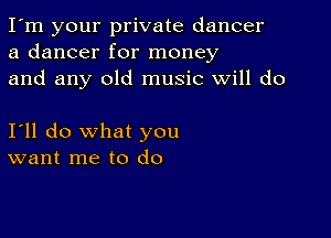 I'm your private dancer
a dancer for money
and any old music will do

I'll do what you
want me to do