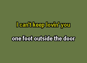 I can't keep lovin' you

one foot outside the door