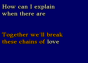 How can I explain
When there are

Together we ll break
these chains of love