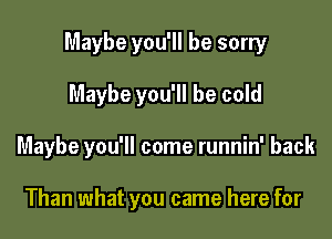 Maybe you'll be sorry

Maybe you'll be cold
Maybe you'll come runnin' back

Than what you came here for