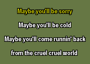 Maybe you'll be sorry

Maybe you'll be cold
Maybe you'll come runnin' back

from the cruel cruel world