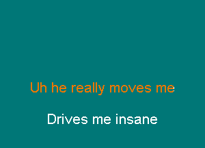 Uh he really moves me

Drives me insane