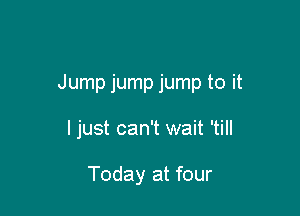 Jump jump jump to it

I just can't wait 'till

Today at four