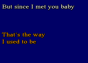 But since I met you baby

That's the way
I used to be