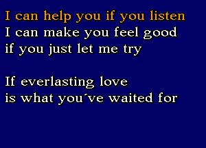 I can help you if you listen
I can make you feel good
if you just let me try

If everlasting love
is what you've waited for