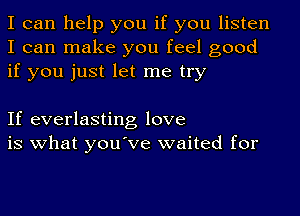 I can help you if you listen
I can make you feel good
if you just let me try

If everlasting love
is what you've waited for