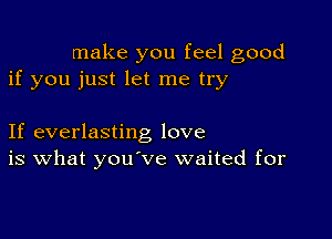 make you feel good
if you just let me try

If everlasting love
is What you've waited for