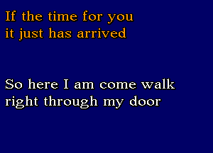 If the time for you
it just has arrived

So here I am come walk
right through my door