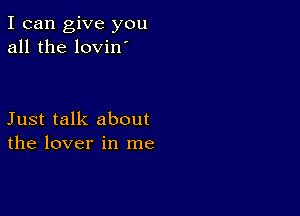 I can give you
all the lovin

Just talk about
the lover in me