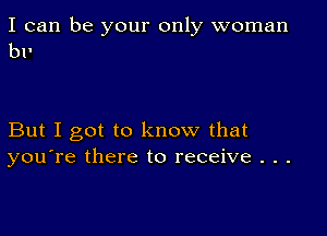 I can be your only woman
bl'

But I got to know that
you're there to receive . . .