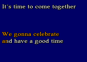 It's time to come together

XVe gonna celebrate
and have a good time