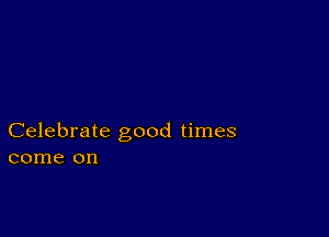 Celebrate good times
come on