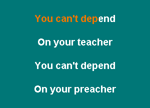 You can't depend

On your teacher

You can't depend

On your preacher