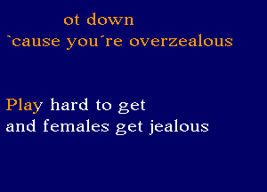 0t down
bause you're overzealous

Play hard to get
and females get jealous