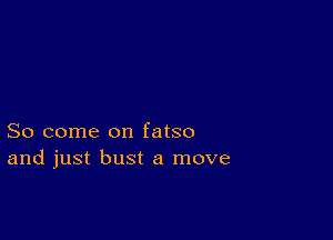 So come on fatso
and just bust a move