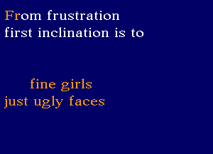 From frustration
first inclination is to

fine girls
just ugly faces