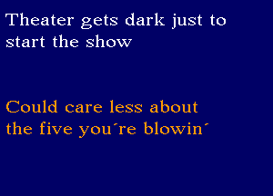 Theater gets dark just to
start the show

Could care less about
the five you're blowin'