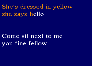 She's dressed in yellow
she says hello

Come sit next to me
you fine fellow