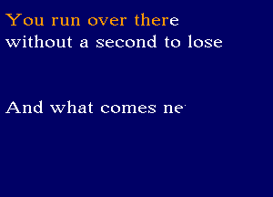 You run over there
Without a second to lose

And what comes ne