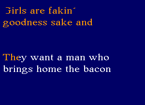 3irls are fakin'
goodness sake and

They want a man who
brings home the bacon