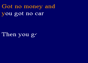 Got no money and
you got no car

Then you g,r