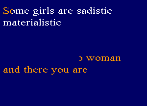 Some girls are sadistic
materialistic

) woman
and there you are