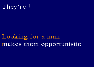 Looking for a man
makes them opportunistic