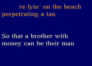 're lyin' on the beach
perpetrating a tan

So that a brother with
money can be their man