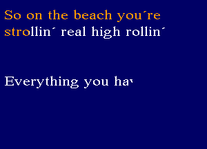 So on the beach you're
strollin' real high rollin'

Everything you hm