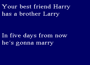 Your best friend Harry
has a brother Larry

In five days from now
he's gonna marry