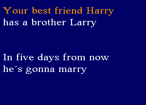 Your best friend Harry
has a brother Larry

In five days from now
he's gonna marry