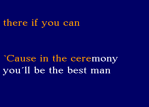 there if you can

CauSe in the ceremony
you'll be the best man