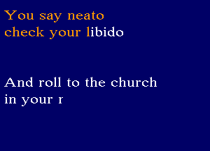 You say neato
check your libido

And roll to the church
in your r