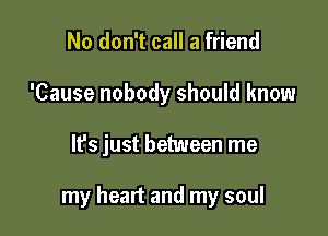 No don't call a friend
'Cause nobody should know

It's just between me

my heart and my soul