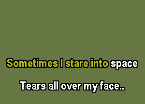 Sometimes I stare into space

Tears all over my face...