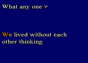 TWhat any one v

XVe lived without each
other thinking