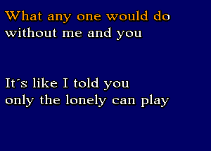 TWhat any one would do
Without me and you

Its like I told you
only the lonely can play