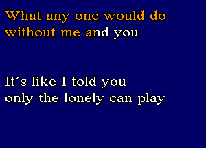 TWhat any one would do
Without me and you

Its like I told you
only the lonely can play