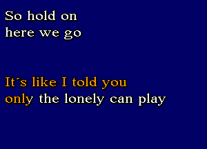 So hold on
here we go

Its like I told you
only the lonely can play