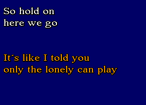 So hold on
here we go

Its like I told you
only the lonely can play