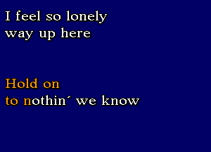 I feel so lonely
way up here

Hold on
to nothin' we know