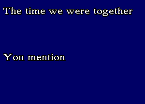 The time we were together

You mention