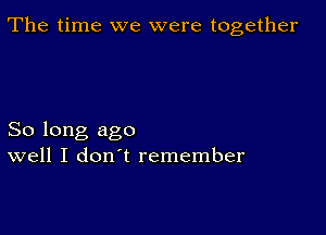 The time we were together

So long ago
well I don't remember