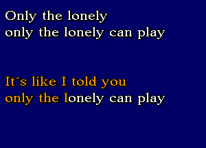 Only the lonely
only the lonely can play

Its like I told you
only the lonely can play