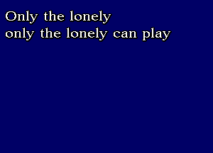 Only the lonely
only the lonely can play