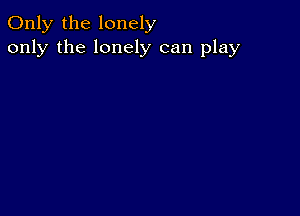 Only the lonely
only the lonely can play