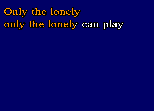 Only the lonely
only the lonely can play