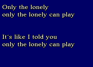 Only the lonely
only the lonely can play

Its like I told you
only the lonely can play