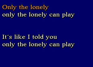 Only the lonely
only the lonely can play

Its like I told you
only the lonely can play